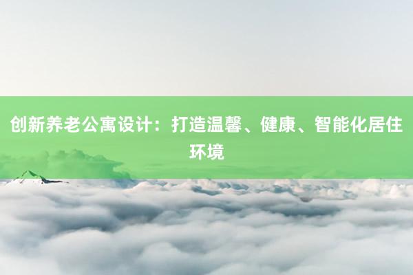 创新养老公寓设计：打造温馨、健康、智能化居住环境