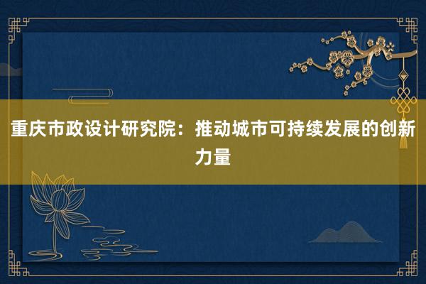 重庆市政设计研究院：推动城市可持续发展的创新力量